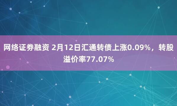 网络证劵融资 2月12日汇通转债上涨0.09%，转股溢价率77.07%