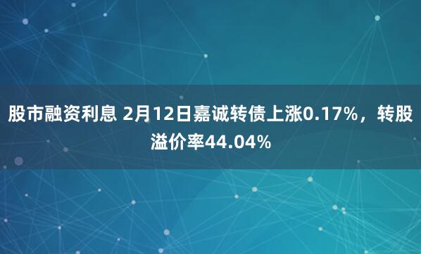 股市融资利息 2月12日嘉诚转债上涨0.17%，转股溢价率44.04%