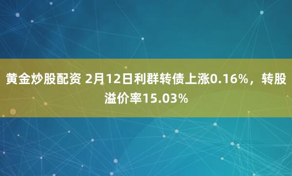 黄金炒股配资 2月12日利群转债上涨0.16%，转股溢价率15.03%