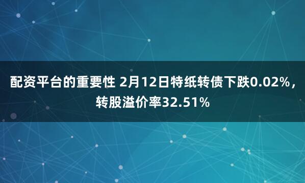 配资平台的重要性 2月12日特纸转债下跌0.02%，转股溢价率32.51%