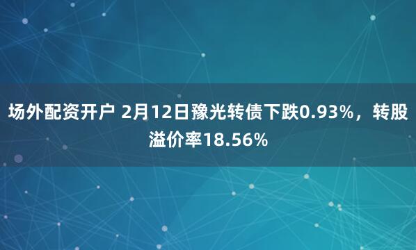 场外配资开户 2月12日豫光转债下跌0.93%，转股溢价率18.56%