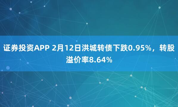 证券投资APP 2月12日洪城转债下跌0.95%，转股溢价率8.64%