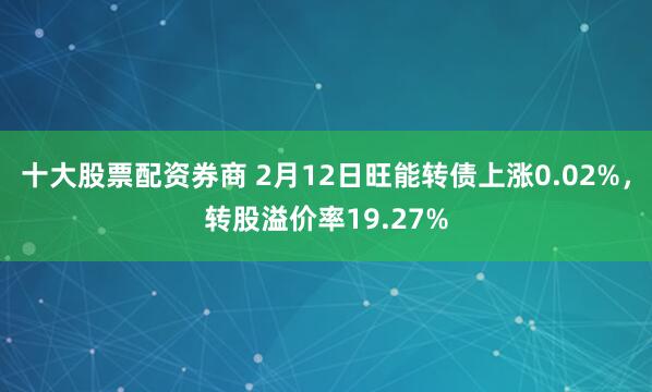 十大股票配资券商 2月12日旺能转债上涨0.02%，转股溢价率19.27%