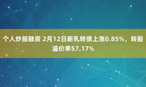 个人炒股融资 2月12日新乳转债上涨0.85%，转股溢价率57.17%