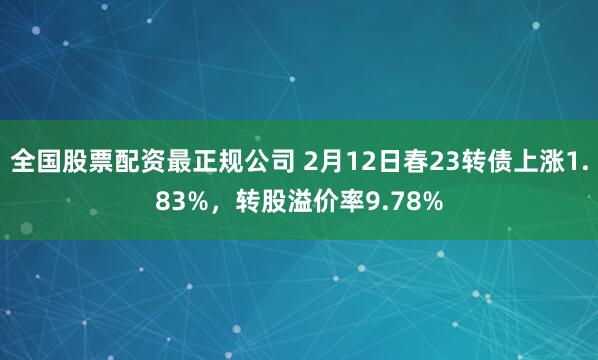 全国股票配资最正规公司 2月12日春23转债上涨1.83%，转股溢价率9.78%