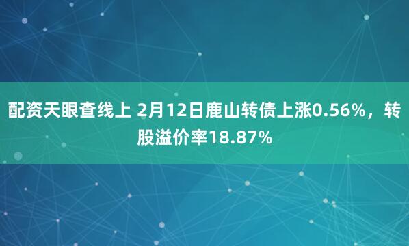 配资天眼查线上 2月12日鹿山转债上涨0.56%，转股溢价率18.87%