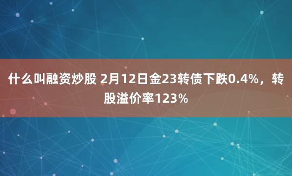 什么叫融资炒股 2月12日金23转债下跌0.4%，转股溢价率123%