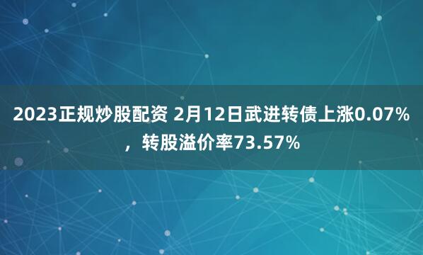 2023正规炒股配资 2月12日武进转债上涨0.07%，转股溢价率73.57%