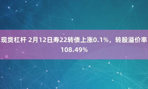 现货杠杆 2月12日寿22转债上涨0.1%，转股溢价率108.49%