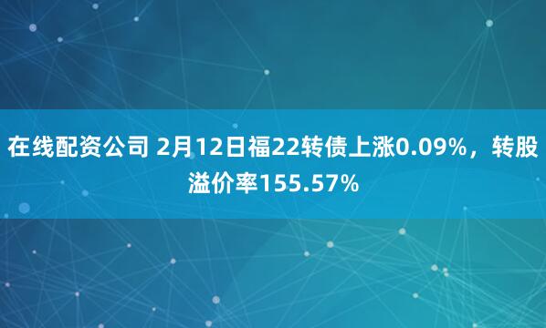 在线配资公司 2月12日福22转债上涨0.09%，转股溢价率155.57%