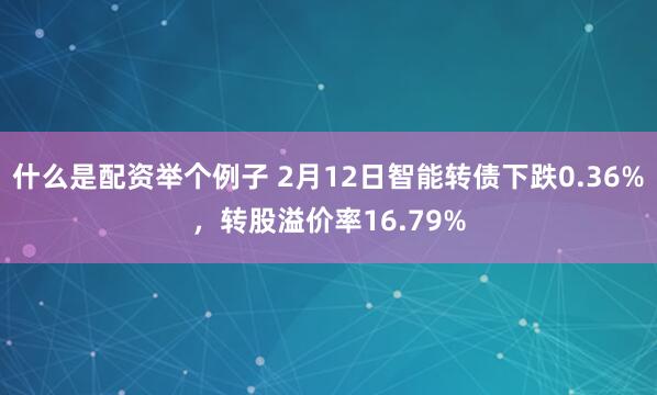 什么是配资举个例子 2月12日智能转债下跌0.36%，转股溢价率16.79%