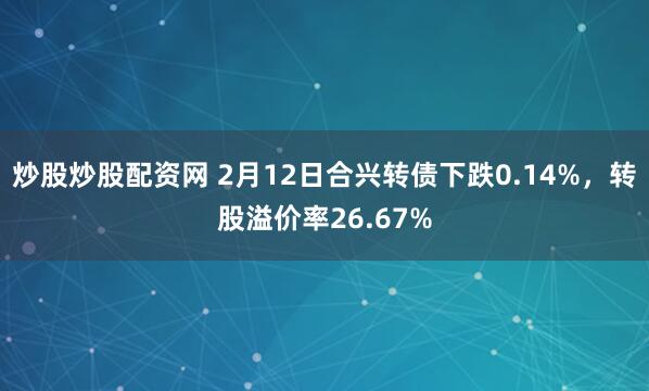 炒股炒股配资网 2月12日合兴转债下跌0.14%，转股溢价率26.67%