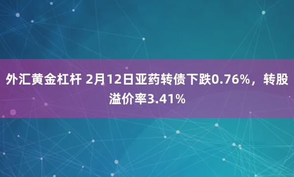 外汇黄金杠杆 2月12日亚药转债下跌0.76%，转股溢价率3.41%