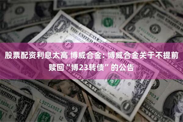 股票配资利息太高 博威合金: 博威合金关于不提前赎回“博23转债”的公告