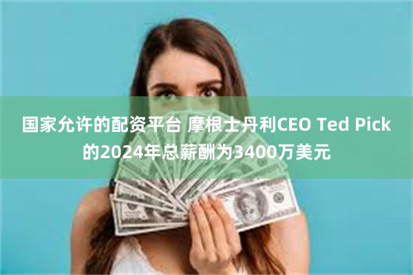 国家允许的配资平台 摩根士丹利CEO Ted Pick的2024年总薪酬为3400万美元