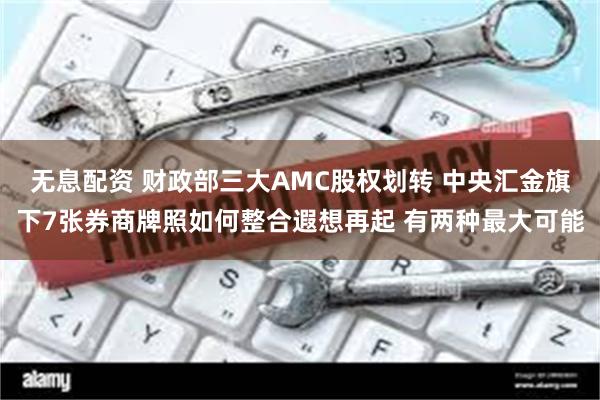 无息配资 财政部三大AMC股权划转 中央汇金旗下7张券商牌照如何整合遐想再起 有两种最大可能