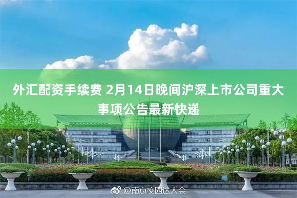 外汇配资手续费 2月14日晚间沪深上市公司重大事项公告最新快递