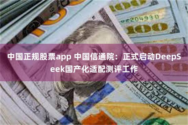 中国正规股票app 中国信通院：正式启动DeepSeek国产化适配测评工作