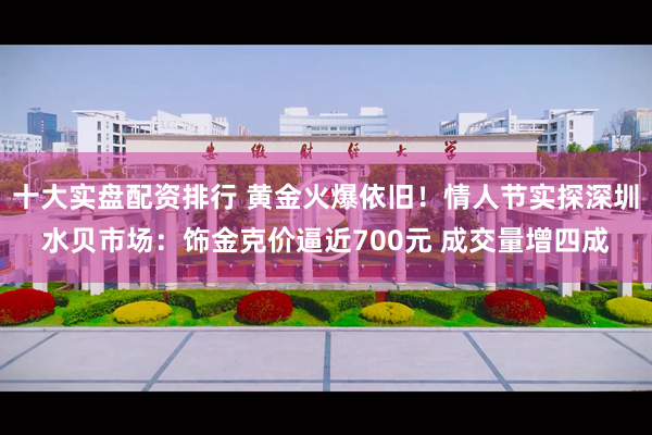 十大实盘配资排行 黄金火爆依旧！情人节实探深圳水贝市场：饰金克价逼近700元 成交量增四成