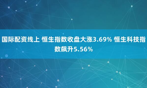 国际配资线上 恒生指数收盘大涨3.69% 恒生科技指数飙升5.56%