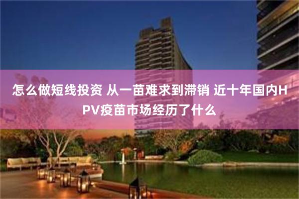 怎么做短线投资 从一苗难求到滞销 近十年国内HPV疫苗市场经历了什么