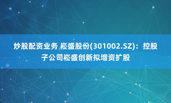 炒股配资业务 崧盛股份(301002.SZ)：控股子公司崧盛创新拟增资扩股