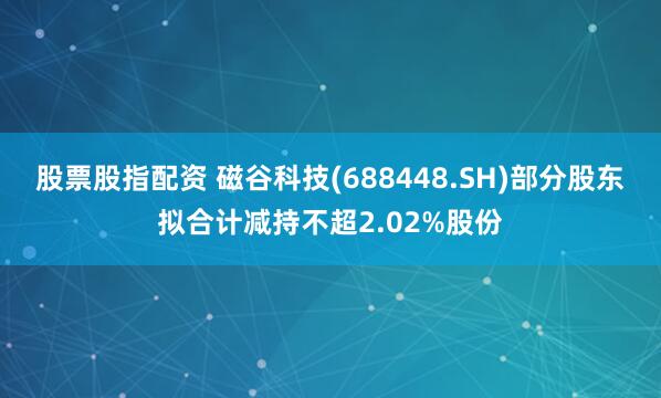 股票股指配资 磁谷科技(688448.SH)部分股东拟合计减持不超2.02%股份