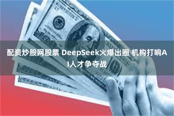 配资炒股网股票 DeepSeek火爆出圈 机构打响AI人才争夺战