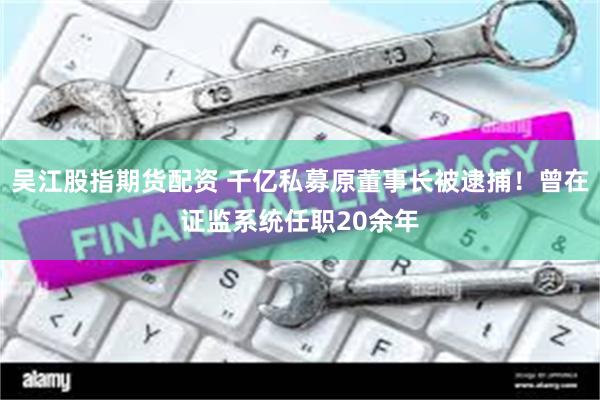 吴江股指期货配资 千亿私募原董事长被逮捕！曾在证监系统任职20余年