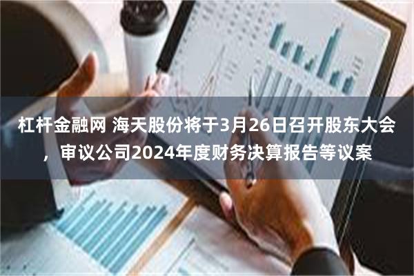 杠杆金融网 海天股份将于3月26日召开股东大会，审议公司2024年度财务决算报告等议案