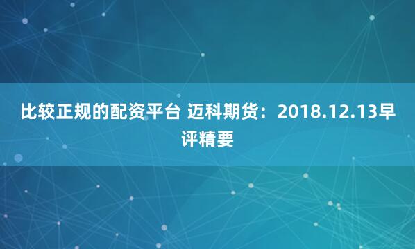 比较正规的配资平台 迈科期货：2018.12.13早评精要